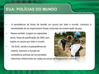 EUA: POLÍCIAS DO MUNDO
• A persistência de focos de tensão um pouco por todo o mundo, conduziu à
necessidade de se organizarem forças conjuntas de preservação da paz.
• Nesse sentido, surgem os capacetes
azuis, força de pacificação da ONU com
ações um pouco por todo o mundo.
• Os EUA, sendo a superpotência do
milénio, exercem a função de
verdadeiros polícias da humanidade,
intervindo militarmente em todas as zonas de insegurança mundial.
 
