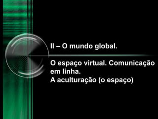 II – O mundo global.
O espaço virtual. Comunicação
em linha.
A aculturação (o espaço)
 