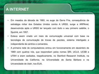 A INTERNET
• Em meados da década de 1960, no auge da Gerra Fria, consequência da
estratégia miliar dos Estados Unidos contra A URSS, surge a ARPAnet,
desenvolvida após a URSS ter lançado com êxito o seu primeiro satélite, o
Sputnik, em 1957.
• Estava assim criado um meio de comunicação universal com base na
tecnologia de comunicação de trocas de pacotes, sistema interligado e
independente de centros e comandos.
• A primeira rede de computadores entrou em funcionamento em dezembro de
1969 com quatros nós, que respondiam pelos nomes SRI, UCLA, UCSB e
UTAH e eram sediados, respetivamente, no Stanford Research Institute, na
Universidade da California, na Universidade de Santa Bárbara e na
Universidade de Utah, nos EUA.
 
