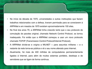 • No início da década de 1970, universidades e outras instituições que faziam
trabalhos relacionados com a defesa, tiveram permissão para se conectarem à
ARPANet e em meados de 1975 existiam aproximadamente 100 sites.
• No final dos anos 70, a ARPANet tinha crescido tanto que o seu protocolo de
comutação de pacotes original, chamado Network Control Protocol, se tornou
inadequado. Foi então que a ARPANet começou a usar um novo protocolo
chamado TCP/IP (Transmission Control Protocol/Internet Protocol).
• A ARPANet divide-se e origina a MILNET -- para assuntos militares -- e o
restante da rede torna-se pública e vê o seu nome alterado para Internet.
• Atualmente, há mais de 400 milhões de computadores permanentemente
ligados à Internet, para além de muitos sistemas portáteis, desktops e de
servidores que se ligam de forma contínua.
 