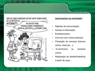 VANTAGENS DA INTERNET
• Rapidez de comunicação;
• Acesso à informação;
• Entretenimento;
• Convívio com outras pessoas;
• Prestação de serviços (bancos
online, reservas…);
• E-commerce ou compras
online;
• Realização de tarefas/trabalhos
a partir de casa…
 