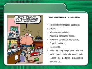 DESVANTAGENS DA INTERNET
• Roubo de informações pessoais;
• SPAM;
• Vírus de computador;
• Acesso a conteúdos ilegais;
• Acesso a conteúdos impróprios;
• Fuga à realidade;
• Isolamento;
• Falta de segurança pois não se
sabe quem está do outro lado
(perigo de pedofilia, predadores
sexuais…)…
 