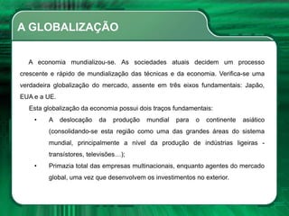 A GLOBALIZAÇÃO
A economia mundializou-se. As sociedades atuais decidem um processo
crescente e rápido de mundialização das técnicas e da economia. Verifica-se uma
verdadeira globalização do mercado, assente em três eixos fundamentais: Japão,
EUA e a UE.
Esta globalização da economia possui dois traços fundamentais:
• A deslocação da produção mundial para o continente asiático
(consolidando-se esta região como uma das grandes áreas do sistema
mundial, principalmente a nível da produção de indústrias ligeiras -
transístores, televisões…);
• Primazia total das empresas multinacionais, enquanto agentes do mercado
global, uma vez que desenvolvem os investimentos no exterior.
 
