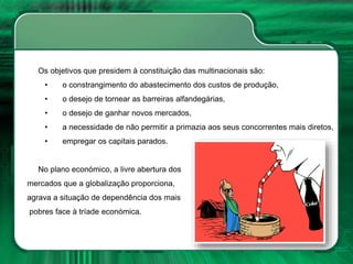 Os objetivos que presidem à constituição das multinacionais são:
• o constrangimento do abastecimento dos custos de produção,
• o desejo de tornear as barreiras alfandegárias,
• o desejo de ganhar novos mercados,
• a necessidade de não permitir a primazia aos seus concorrentes mais diretos,
• empregar os capitais parados.
No plano económico, a livre abertura dos
mercados que a globalização proporciona,
agrava a situação de dependência dos mais
pobres face à tríade económica.
 