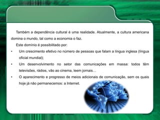 Também a dependência cultural é uma realidade. Atualmente, a cultura americana
domina o mundo, tal como a economia o faz.
Este domínio é possibilitado por:
• Um crescimento efetivo no número de pessoas que falam a língua inglesa (língua
oficial mundial);
• Um desenvolvimento no setor das comunicações em massa: todos têm
televisões, rádios, vão ao cinema, leem jornais…
• O aparecimento e progresso de meios adicionais de comunicação, sem os quais
hoje já não permanecemos: a Internet.
 