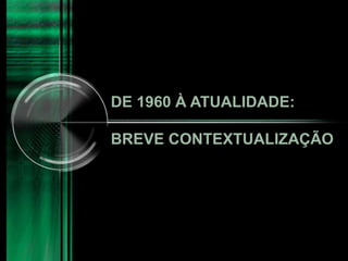 DE 1960 À ATUALIDADE:
BREVE CONTEXTUALIZAÇÃO
 