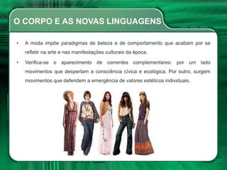 O CORPO E AS NOVAS LINGUAGENS
• A moda impõe paradigmas de beleza e de comportamento que acabam por se
refletir na arte e nas manifestações culturais da época.
• Verifica-se o aparecimento de correntes complementares: por um lado
movimentos que despertam a consciência cívica e ecológica. Por outro, surgem
movimentos que defendem a emergência de valores estéticos individuais.
 