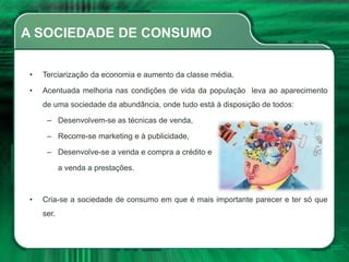 A SOCIEDADE DE CONSUMO
• Terciarização da economia e aumento da classe média.
• Acentuada melhoria nas condições de vida da população leva ao aparecimento
de uma sociedade da abundância, onde tudo está à disposição de todos:
– Desenvolvem-se as técnicas de venda,
– Recorre-se marketing e à publicidade,
– Desenvolve-se a venda e compra a crédito e
a venda a prestações.
• Cria-se a sociedade de consumo em que é mais importante parecer e ter só que
ser.
 