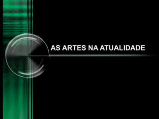 AS ARTES NA ATUALIDADE
 