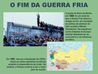 O FIM DA GUERRA FRIA
A queda do Muro de Berlim,
em 1989, foi um sinal de
que a Guerra Fria estava a
chegar ao fim, em resultado
da política de abertura do
líder soviético Mikhail
Gorbatchev. Na sequência,
outros Estados da Europa
oriental afastaram-se do
comunismo e da influência
soviética.
Em 1991, deu-se a dissolução da URSS,
tendo as várias repúblicas soviéticas
acedido à independência da União. No
entanto, a Rússia continua a ser o maior
país do mundo.
 