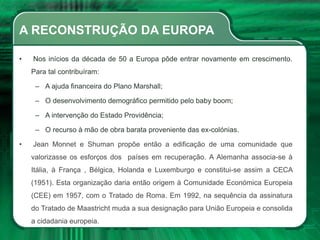 A RECONSTRUÇÃO DA EUROPA
• Nos inícios da década de 50 a Europa pôde entrar novamente em crescimento.
Para tal contribuíram:
– A ajuda financeira do Plano Marshall;
– O desenvolvimento demográfico permitido pelo baby boom;
– A intervenção do Estado Providência;
– O recurso à mão de obra barata proveniente das ex-colónias.
• Jean Monnet e Shuman propõe então a edificação de uma comunidade que
valorizasse os esforços dos países em recuperação. A Alemanha associa-se à
Itália, à França , Bélgica, Holanda e Luxemburgo e constitui-se assim a CECA
(1951). Esta organização daria então origem à Comunidade Económica Europeia
(CEE) em 1957, com o Tratado de Roma. Em 1992, na sequência da assinatura
do Tratado de Maastricht muda a sua designação para União Europeia e consolida
a cidadania europeia.
 