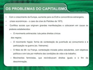 OS PROBLEMAS DO CAPITALISMO
• Com o crescimento da Europa, aumenta para os EUA a concorrência estrangeira,
• crises económicas – o caso da crise do Petróleo de 1973,
• Conflitos sociais que originam grandes manifestações e colocaram em causa os
poderes estabelecidos:
– O movimento antirracista: luta pelos direitos cívicos
dos negros;
– O movimento hippie: forma de contestação da juventude ao consumismo e à
participação na guerra (ex. Vietname);
– O Maio de 68: na França, contestação iniciada pelos estudantes, com objetivos
políticos e em luta por melhoria das condições de vida e de trabalho;
– Movimentos feministas, que reivindicavam direitos iguais e o fim da
descriminação.
 