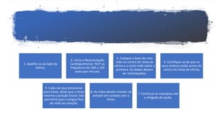 1. Ajoelhe-se ao lado da
vítima;
2. Inicie a Ressuscitação
Cardiopulmonar- RCP na
frequência de 100 a 120
vezes por minuto;
3. Coloque a base de uma
mão no centro do tórax da
vítima e a outra mão sobre a
primeira. Os dedos devem
ser entrelaçados;
4. Certifique-se de que os
seus ombros estão acima do
centro do tórax da vítima;
5. Cada vez que pressionar
para baixo, deixe que o tórax
retorne a posição inicial. Isto
permitirá que o sangue flua
de volta ao coração;
6. As mãos devem manter-se
sempre em contato com o
tórax;
7. Continue as manobras até
a chegada de ajuda.
 
