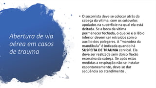 Abertura de via
aérea em casos
de trauma
• O socorrista deve se colocar atrás da
cabeça da vítima, com os cotovelos
apoiados na superfície na qual ela está
deitada. Se a boca da vítima
permanecer fechada, o queixo e o lábio
inferior devem ser retraídos com o
auxílio dos polegares. A “manobra da
mandíbula” é indicada quando há
SUSPEITA DE TRAUMA cervical. Ela
deve ser realizada sem dorso flexão
excessiva da cabeça. Se após estas
medidas a respiração não se instalar
espontaneamente, deve-se dar
seqüência ao atendimento .
 