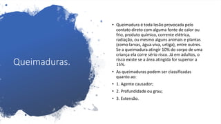 Queimaduras.
• Queimadura é toda lesão provocada pelo
contato direto com alguma fonte de calor ou
frio, produto químico, corrente elétrica,
radiação, ou mesmo alguns animais e plantas
(como larvas, água-viva, urtiga), entre outros.
Se a queimadura atingir 10% do corpo de uma
criança ela corre sério risco. Já em adultos, o
risco existe se a área atingida for superior a
15%.
• As queimaduras podem ser classificadas
quanto ao:
• 1. Agente causador;
• 2. Profundidade ou grau;
• 3. Extensão.
 