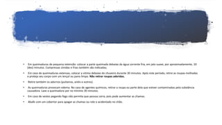 • Em queimaduras de pequena extensão: colocar a parte queimada debaixo da água corrente fria, em jato suave, por aproximadamente, 10
(dez) minutos. Compressas úmidas e frias também são indicadas;
• Em caso de queimaduras extensas, colocar a vitima debaixo do chuveiro durante 30 minutos. Após este período, retire as roupas molhadas
e proteja seu corpo com um lençol ou pano limpo. Não retirar roupas aderidas;
• Retire também os adornos (pulseiras, anéis e outros).
• As queimaduras provocam edema. No caso de agentes químicos, retirar a roupa ou parte dela que estiver contaminadas pela substância
causadora. Lave a queimadura por no mínimo 30 minutos.
• Em caso de vestes pegando fogo não permita que pessoa corra, pois pode aumentar as chamas.
• Abafe com um cobertor para apagar as chamas ou role o acidentado no chão.
 