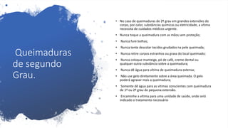 Queimaduras
de segundo
Grau.
• No caso de queimaduras de 2º grau em grandes extensões do
corpo, por calor, substâncias químicas ou eletricidade, a vítima
necessita de cuidados médicos urgente.
• Nunca toque a queimadura com as mãos sem proteção;
• Nunca fure bolhas;
• Nunca tente descolar tecidos grudados na pele queimada;
• Nunca retire corpos estranhos ou graxa do local queimado;
• Nunca coloque manteiga, pó de café, creme dental ou
qualquer outra substância sobre a queimadura;
• Nunca dê água para vítima de queimadura extensa;
• Não use gelo diretamente sobre a área queimada. O gelo
poderá agravar mais a queimadura;
• Somente dê água para as vitimas conscientes com queimadura
de 1º ou 2º grau de pequena extensão.
• Encaminhe a vítima para uma unidade de saúde, onde será
indicado o tratamento necessário
 