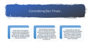 Considerações Finais .
Prestar socorro não significa
somente aplicar procedimentos e
técnicas, mas principalmente
solicitar ajuda, verificar a situação
da vítima e as condições do local
onde ela se encontra .
O treinamento em primeiros
socorros não deve ficar focado
apenas nos profissionais de saúde,
mas deve abranger os demais
membros , uma vez que qualquer
pessoa pode precisar de ajuda, seja
no local de trabalho, no trânsito ou
no próprio lar.
A capacitação do leigo para
atendimento precoce em situações
de urgência é fundamental para
salvar vidas e prevenir sequelas,
sendo esta a melhor maneira de
reduzir os índices de traumas e
óbitos vivenciados.
 