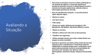 Avaliando a
Situação
• Para iniciar os primeiros socorros à vítima acidentada ou
em situação de urgência, o socorrista (aquele que
prestará os primeiros socorros à vítima) deverá assumir o
controle da situação rapidamente, obtendo todas as
informações possíveis do ocorrido.
• Para um atendimento tranquilo , o socorrista deverá
seguir algumas regras:
• Manter-se calmo;
• Usar bom senso;
• Pedir ajuda;
• Chamar por ajuda: Telefones de emergência: 193
(Bombeiro), 192 (SAMU), 190 (Polícia Militar) e outros
• Afastar os curiosos;
• Atender a vítima com mais uma ou duas pessoas;
• Trabalhar com segurança;
• Utilizar proteção (luvas), para evitar contato direto com
sangue ou outras secreções.
• Quando se aproximar da vítima, tenha certeza de que tem
segurança para o atendimento. É importante observar
rapidamente se existem perigos para o acidentado e para
quem estiver prestando o socorro nas proximidades da
ocorrência. Por exemplo: Fios elétricos soltos e
desencapados; vazamento de gás; máquinas funcionando,
etc.
 