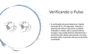 Verificando o Pulso
• A verificação do pulso deverá ser rápida,
durando de 5 a 10 segundos. Estenda o
pescoço da vítima e posicione os dedos
indicador e médio sobre a proeminência
laríngea. Faça então deslizar lateralmente a
ponta dos dois dedos executando uma leve
pressão sobre o pescoço até que se perceba
a pulsação .
 