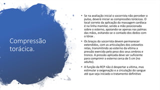 Compressão
torácica.
• Se na avaliação inicial o socorrista não perceber o
pulso, deverá iniciar as compressões torácicas. O
local correto da aplicação da massagem cardíaca
é na linha mamilar, sendo a mão posicionada
sobre o esterno, apoiando-se apenas nas palmas
das mãos, evitando-se o contado dos dedos com
o tórax .
• Os braços do socorrista devem permanecer
extendidos, com as articulações dos cotovelos
retas, transmitindo ao esterno da vítima a
pressão exercida pelo peso dos seus ombros e
tronco. A pressão aplicada deve ser suficiente
para comprimir o esterno cerca de 5 cm (no
adulto).
• A função da RCP não é despertar a vítima, mas
estimular a oxigenação e a circulação do sangue
até que seja iniciado o tratamento definitivo
 