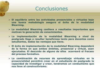Conclusiones
 El equilibrio entre las actividades presenciales y virtuales bajo
una buena metodología asegura el éxito de la modalidad
Blearning.
 La modalidad Blearning conlleva a resultados importantes que
motivan la generación de conocimientos.
 La implementación de la modalidad Blearning a nivel de
postgrado llega a resultar beneficiosa tanto para docentes como
estudiantes, dadas las ventajas que tiene.
 El éxito de implementación de la modalidad Blearning dependerá
de la forma en que ambos ámbitos, presencial y virtual, sean
ejecutados. El descuido de alguno de ellos acarreará el fracaso
del proceso formativo.
 La combinación de recursos de aprendizaje virtuales en la
presencialidad permitirá crear en el estudiante de postgrado la
capacidad de investigar y crear, tendremos un conductismo que
nos lleve al constructivismo.
 