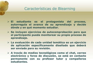 Características de Blearning
 El estudiante es el protagonista del proceso,
autorregula el avance de su aprendizaje y decide
dónde y en qué momento estudiar.
 Se incluyen ejercicios de autocomprobación para que
el participante pueda monitorear su propio proceso de
aprendizaje.
 La evaluación de cada unidad temática es un ejercicio
de aplicación específicamente diseñado que deberá
ser enviado para su revisión.
 A través de medios tecnológicos como el chat, correo
electrónico y foros de discusión, se está en contacto
permanente con su profesor tutor y compañeros
estudiantes.
 