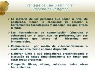Ventajas de usar Blearning en
Procesos de Postgrado
 La mayoría de las personas que llegan a nivel de
postgrado, tienen la capacidad de acceder a
herramientas tecnológicas y manejan las que ofrece
la WEB.
 Las herramientas de comunicación (síncrona o
asíncrona) con el tutor, con los profesores, con sus
compañeros que ofrece el blearning son
innumerables.
 Comunicarse por medio de videoconferencias o
cualquier otro medio en línea disponible.
 Elaborar junto a sus compañeros presentaciones y
discusión de casos simultáneamente sin tener que
estar todos presentes.
 Compartir libros, videos, artículos, entre otras
herramientas.
 
