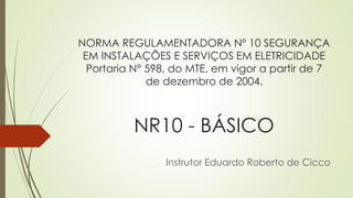 NORMA REGULAMENTADORA Nº 10 SEGURANÇA
EM INSTALAÇÕES E SERVIÇOS EM ELETRICIDADE
Portaria N° 598, do MTE, em vigor a partir de 7
de dezembro de 2004.
NR10 - BÁSICO
Instrutor Eduardo Roberto de Cicco
 