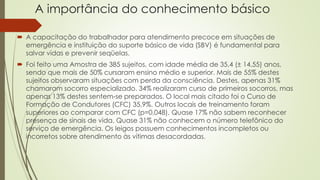 A importância do conhecimento básico
 A capacitação do trabalhador para atendimento precoce em situações de
emergência e instituição do suporte básico de vida (SBV) é fundamental para
salvar vidas e prevenir seqüelas.
 Foi feito uma Amostra de 385 sujeitos, com idade média de 35,4 (± 14,55) anos,
sendo que mais de 50% cursaram ensino médio e superior. Mais de 55% destes
sujeitos observaram situações com perda da consciência. Destes, apenas 31%
chamaram socorro especializado. 34% realizaram curso de primeiros socorros, mas
apenas 13% destes sentem-se preparados. O local mais citado foi o Curso de
Formação de Condutores (CFC) 35,9%. Outros locais de treinamento foram
superiores ao comparar com CFC (p=0,048). Quase 17% não sabem reconhecer
presença de sinais de vida. Quase 31% não conhecem o número telefônico do
serviço de emergência. Os leigos possuem conhecimentos incompletos ou
incorretos sobre atendimento às vítimas desacordadas.
 