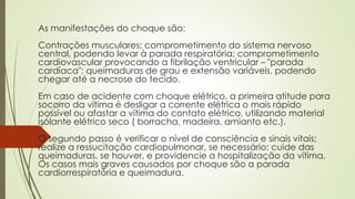 As manifestações do choque são:
Contrações musculares; comprometimento do sistema nervoso
central, podendo levar à parada respiratória; comprometimento
cardiovascular provocando a fibrilação ventricular – "parada
cardíaca"; queimaduras de grau e extensão variáveis, podendo
chegar até a necrose do tecido.
Em caso de acidente com choque elétrico, a primeira atitude para
socorro da vítima é desligar a corrente elétrica o mais rápido
possível ou afastar a vítima do contato elétrico, utilizando material
isolante elétrico seco ( borracha, madeira, amianto etc.).
O segundo passo é verificar o nível de consciência e sinais vitais;
realize a ressucitação cardiopulmonar, se necessário; cuide das
queimaduras, se houver, e providencie a hospitalização da vítima.
Os casos mais graves causados por choque são a parada
cardiorrespiratória e queimadura.
 