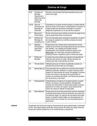 Centros de Carga
9/19.

Permite una remoción fácil del ensamble interior del
Tornillos de
centro de carga.
Montaje
Superiores e
Inferiores de la
Platina de
Montaje

10/18. Ojos de
Cerradura de
Montaje de
Gabinete
11.

Marcas en
Pared Seca

Sirven como guía para montar el centro de carga al ras
con la pared seca entre los barrenos.

12.

Orificios de
Montaje de
Superficie (4)

Una vez centrado para montaje en superficie, el centro
de carga es sujetado con tornillos a través de estos
cuatro orificios.

13.

Zapatas
Principales o
Interruptor
Principal

Proporcionan los medios para la terminación de los
cables de suministro de energía eléctrica que provienen
del medidor. Las zapatas principales ofrecen
simplemente una conexión mecánica segura a las
Barras Bus. Un interruptor principal proporciona
protección termo-magnética para el centro de carga.

14.

Platina de
Montaje

La pieza de acero sólida que soporta el ensamble de
barra bus del centro de carga. Ofrece también los
medios para fijar interruptores de ramal.

15.

Tira de Unión

Utilizada para unir el neutro al gabinete (cuando se
requiere de conformidad con el código).

16.

Barras Bus (2) Una extensión de los cables de suministro de energía
eléctrica entrantes. Ofrecen un medio mecánico para
sujetar los interruptores de ramal. Se agregan muescas
(o bien se omiten) a las barras bus para limitar el
número de ramales permitidos. Las barras bus pueden
ser de aluminio o de cobre.

17.

Chiqueadores Indentaciones circulares en la parte superior, la parte
inferior, los lados y la parte posterior del gabinete.
Cuando son removidos, el electricista puede introducir
alambre en el centro de carga o sacar alambre del
centro de carga sin afectar la seguridad.

20.

Gabinete

Colocados en la parte central superior y central inferior.
Que se monte de la manera contemplada o invertida, la
unidad puede ser fácilmente centrada en la pared
colgando el gabinete con el ojo de llave superior.

Barra Neutral

Proporciona el punto de terminación para los alambres
neutrales tanto para el servicio entrante como para los
circuitos de carga. La mayoría de los centros de carga
tienen un diseño neutral doble con terminaciones en
ambos lados de la unidad. Es una comodidad para el
electricista.

El gabinete del centro de carga es típicamente de acero galvanizado o laminado
en frío. Sirve para alojar los demás componentes del centro de carga. Está diseñado para ofrecer protección a los componentes y al personal.

Página 13

 
