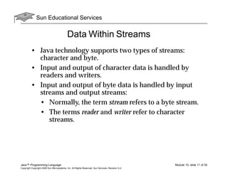 Sun Educational Services
Java™ Programming Language Module 10, slide 11 of 35
Copyright Copyright 2008 Sun Microsystems, Inc. All Rights Reserved. Sun Services, Revision G.2
Data Within Streams
• Java technology supports two types of streams:
character and byte.
• Input and output of character data is handled by
readers and writers.
• Input and output of byte data is handled by input
streams and output streams:
• Normally, the term stream refers to a byte stream.
• The terms reader and writer refer to character
streams.
 