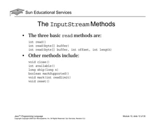 Sun Educational Services
Java™ Programming Language Module 10, slide 12 of 35
Copyright Copyright 2008 Sun Microsystems, Inc. All Rights Reserved. Sun Services, Revision G.2
The InputStream Methods
• The three basic read methods are:
int read()
int read(byte[] buffer)
int read(byte[] buffer, int offset, int length)
• Other methods include:
void close()
int available()
long skip(long n)
boolean markSupported()
void mark(int readlimit)
void reset()
 