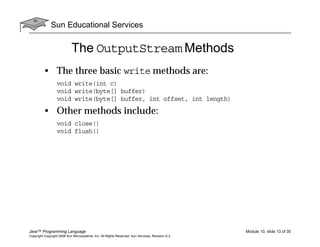 Sun Educational Services
Java™ Programming Language Module 10, slide 13 of 35
Copyright Copyright 2008 Sun Microsystems, Inc. All Rights Reserved. Sun Services, Revision G.2
The OutputStream Methods
• The three basic write methods are:
void write(int c)
void write(byte[] buffer)
void write(byte[] buffer, int offset, int length)
• Other methods include:
void close()
void flush()
 