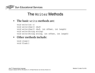 Sun Educational Services
Java™ Programming Language Module 10, slide 15 of 35
Copyright Copyright 2008 Sun Microsystems, Inc. All Rights Reserved. Sun Services, Revision G.2
The Writer Methods
• The basic write methods are:
void write(int c)
void write(char[] cbuf)
void write(char[] cbuf, int offset, int length)
void write(String string)
void write(String string, int offset, int length)
• Other methods include:
void close()
void flush()
 