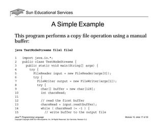 Sun Educational Services
Java™ Programming Language Module 10, slide 17 of 35
Copyright Copyright 2008 Sun Microsystems, Inc. All Rights Reserved. Sun Services, Revision G.2
A Simple Example
This program performs a copy ﬁle operation using a manual
buffer:
java TestNodeStreams file1 file2
1 import java.io.*;
2 public class TestNodeStreams {
3 public static void main(String[] args) {
4 try {
5 FileReader input = new FileReader(args[0]);
6 try {
7 FileWriter output = new FileWriter(args[1]);
8 try {
9 char[] buffer = new char[128];
10 int charsRead;
11
12 // read the first buffer
13 charsRead = input.read(buffer);
14 while ( charsRead != -1 ) {
15 // write buffer to the output file
 