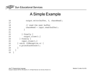 Sun Educational Services
Java™ Programming Language Module 10, slide 18 of 35
Copyright Copyright 2008 Sun Microsystems, Inc. All Rights Reserved. Sun Services, Revision G.2
A Simple Example
16 output.write(buffer, 0, charsRead);
17
18 // read the next buffer
19 charsRead = input.read(buffer);
20 }
21
22 } finally {
23 output.close();}
24 } finally {
25 input.close();}
26 } catch (IOException e) {
27 e.printStackTrace();
28 }
29 }
30 }
 