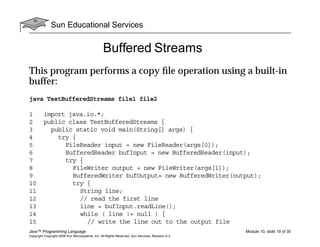 Sun Educational Services
Java™ Programming Language Module 10, slide 19 of 35
Copyright Copyright 2008 Sun Microsystems, Inc. All Rights Reserved. Sun Services, Revision G.2
Buffered Streams
This program performs a copy ﬁle operation using a built-in
buffer:
java TestBufferedStreams file1 file2
1 import java.io.*;
2 public class TestBufferedStreams {
3 public static void main(String[] args) {
4 try {
5 FileReader input = new FileReader(args[0]);
6 BufferedReader bufInput = new BufferedReader(input);
7 try {
8 FileWriter output = new FileWriter(args[1]);
9 BufferedWriter bufOutput= new BufferedWriter(output);
10 try {
11 String line;
12 // read the first line
13 line = bufInput.readLine();
14 while ( line != null ) {
15 // write the line out to the output file
 