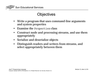 Sun Educational Services
Java™ Programming Language Module 10, slide 2 of 35
Copyright Copyright 2008 Sun Microsystems, Inc. All Rights Reserved. Sun Services, Revision G.2
Objectives
• Write a program that uses command-line arguments
and system properties
• Examine the Properties class
• Construct node and processing streams, and use them
appropriately
• Serialize and deserialize objects
• Distinguish readers and writers from streams, and
select appropriately between them
 