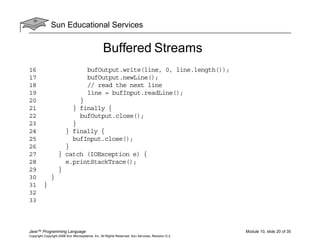 Sun Educational Services
Java™ Programming Language Module 10, slide 20 of 35
Copyright Copyright 2008 Sun Microsystems, Inc. All Rights Reserved. Sun Services, Revision G.2
Buffered Streams
16 bufOutput.write(line, 0, line.length());
17 bufOutput.newLine();
18 // read the next line
19 line = bufInput.readLine();
20 }
21 } finally {
22 bufOutput.close();
23 }
24 } finally {
25 bufInput.close();
26 }
27 } catch (IOException e) {
28 e.printStackTrace();
29 }
30 }
31 }
32
33
 