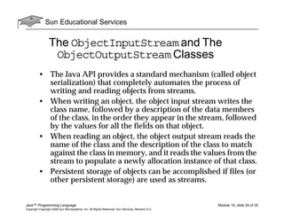 Sun Educational Services
Java™ Programming Language Module 10, slide 26 of 35
Copyright Copyright 2008 Sun Microsystems, Inc. All Rights Reserved. Sun Services, Revision G.2
The ObjectInputStream and The
ObjectOutputStream Classes
• The Java API provides a standard mechanism (called object
serialization) that completely automates the process of
writing and reading objects from streams.
• When writing an object, the object input stream writes the
class name, followed by a description of the data members
of the class, in the order they appear in the stream, followed
by the values for all the fields on that object.
• When reading an object, the object output stream reads the
name of the class and the description of the class to match
against the class in memory, and it reads the values from the
stream to populate a newly allocation instance of that class.
• Persistent storage of objects can be accomplished if files (or
other persistent storage) are used as streams.
 