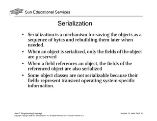Sun Educational Services
Java™ Programming Language Module 10, slide 29 of 35
Copyright Copyright 2008 Sun Microsystems, Inc. All Rights Reserved. Sun Services, Revision G.2
Serialization
• Serialization is a mechanism for saving the objects as a
sequence of bytes and rebuilding them later when
needed.
• When an object is serialized, only the fields of the object
are preserved
• When a field references an object, the fields of the
referenced object are also serialized
• Some object classes are not serializable because their
fields represent transient operating system-specific
information.
 