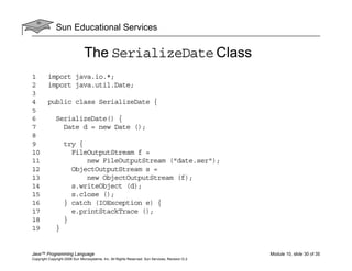 Sun Educational Services
Java™ Programming Language Module 10, slide 30 of 35
Copyright Copyright 2008 Sun Microsystems, Inc. All Rights Reserved. Sun Services, Revision G.2
The SerializeDate Class
1 import java.io.*;
2 import java.util.Date;
3
4 public class SerializeDate {
5
6 SerializeDate() {
7 Date d = new Date ();
8
9 try {
10 FileOutputStream f =
11 new FileOutputStream ("date.ser");
12 ObjectOutputStream s =
13 new ObjectOutputStream (f);
14 s.writeObject (d);
15 s.close ();
16 } catch (IOException e) {
17 e.printStackTrace ();
18 }
19 }
 