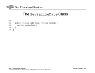 Sun Educational Services
Java™ Programming Language Module 10, slide 31 of 35
Copyright Copyright 2008 Sun Microsystems, Inc. All Rights Reserved. Sun Services, Revision G.2
The SerializeDate Class
20
21 public static void main (String args[]) {
22 new SerializeDate();
23 }
24 }
 