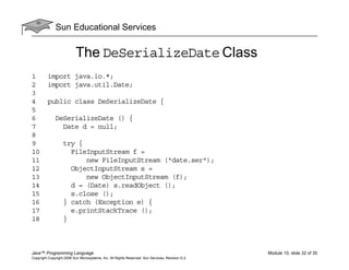 Sun Educational Services
Java™ Programming Language Module 10, slide 32 of 35
Copyright Copyright 2008 Sun Microsystems, Inc. All Rights Reserved. Sun Services, Revision G.2
The DeSerializeDate Class
1 import java.io.*;
2 import java.util.Date;
3
4 public class DeSerializeDate {
5
6 DeSerializeDate () {
7 Date d = null;
8
9 try {
10 FileInputStream f =
11 new FileInputStream ("date.ser");
12 ObjectInputStream s =
13 new ObjectInputStream (f);
14 d = (Date) s.readObject ();
15 s.close ();
16 } catch (Exception e) {
17 e.printStackTrace ();
18 }
 