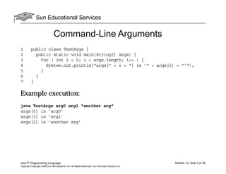 Sun Educational Services
Java™ Programming Language Module 10, slide 4 of 35
Copyright Copyright 2008 Sun Microsystems, Inc. All Rights Reserved. Sun Services, Revision G.2
Command-Line Arguments
1 public class TestArgs {
2 public static void main(String[] args) {
3 for ( int i = 0; i < args.length; i++ ) {
4 System.out.println("args[" + i + "] is ’" + args[i] + "’");
5 }
6 }
7 }
Example execution:
java TestArgs arg0 arg1 "another arg"
args[0] is ’arg0’
args[1] is ’arg1’
args[2] is ’another arg’
 