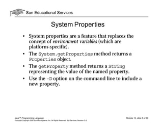 Sun Educational Services
Java™ Programming Language Module 10, slide 5 of 35
Copyright Copyright 2008 Sun Microsystems, Inc. All Rights Reserved. Sun Services, Revision G.2
System Properties
• System properties are a feature that replaces the
concept of environment variables (which are
platform-specific).
• The System.getProperties method returns a
Properties object.
• The getProperty method returns a String
representing the value of the named property.
• Use the -D option on the command line to include a
new property.
 