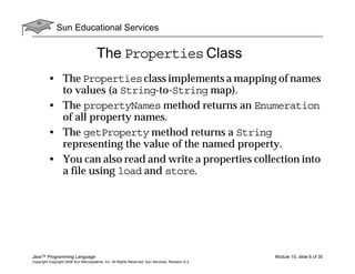 Sun Educational Services
Java™ Programming Language Module 10, slide 6 of 35
Copyright Copyright 2008 Sun Microsystems, Inc. All Rights Reserved. Sun Services, Revision G.2
The Properties Class
• The Propertiesclass implements a mapping of names
to values (a String-to-String map).
• The propertyNames method returns an Enumeration
of all property names.
• The getProperty method returns a String
representing the value of the named property.
• You can also read and write a properties collection into
a file using load and store.
 