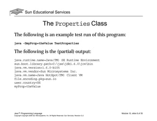 Sun Educational Services
Java™ Programming Language Module 10, slide 8 of 35
Copyright Copyright 2008 Sun Microsystems, Inc. All Rights Reserved. Sun Services, Revision G.2
The Properties Class
The following is an example test run of this program:
java -DmyProp=theValue TestProperties
The following is the (partial) output:
java.runtime.name=Java(TM) SE Runtime Environment
sun.boot.library.path=C:jsejdk1.6.0jrebin
java.vm.version=1.6.0-b105
java.vm.vendor=Sun Microsystems Inc.
java.vm.name=Java HotSpot(TM) Client VM
file.encoding.pkg=sun.io
user.country=US
myProp=theValue
 